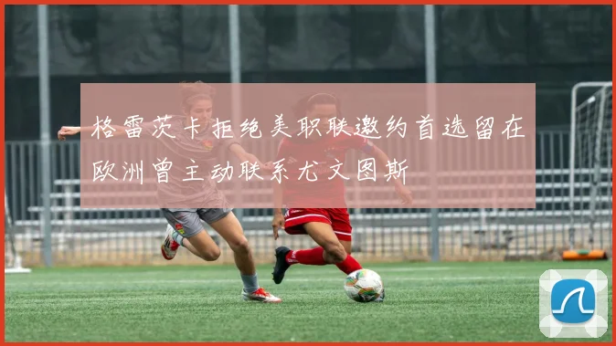 格雷茨卡拒绝美职联邀约首选留在欧洲曾主动联系尤文图斯