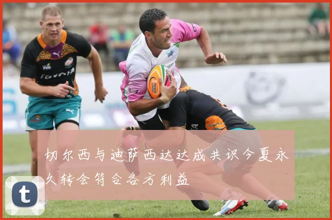 切尔西与迪萨西达达成共识今夏永久转会符合各方利益