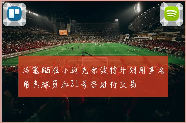 活塞瞄准小迈克尔波特计划用多名角色球员和21号签进行交易