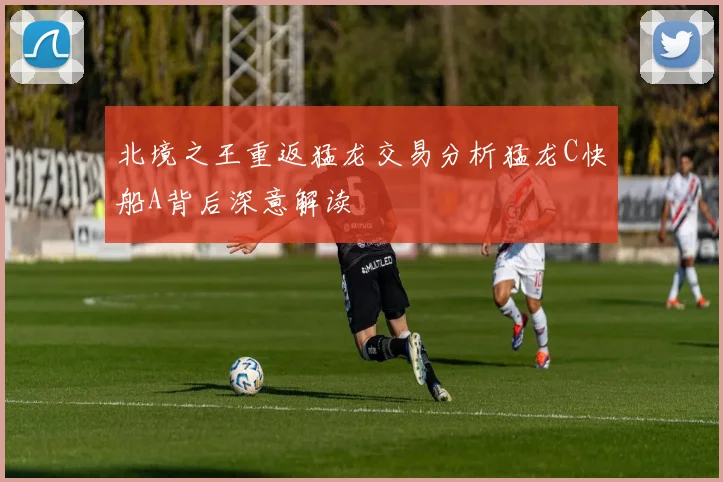 北境之王重返猛龙交易分析猛龙C快船A背后深意解读