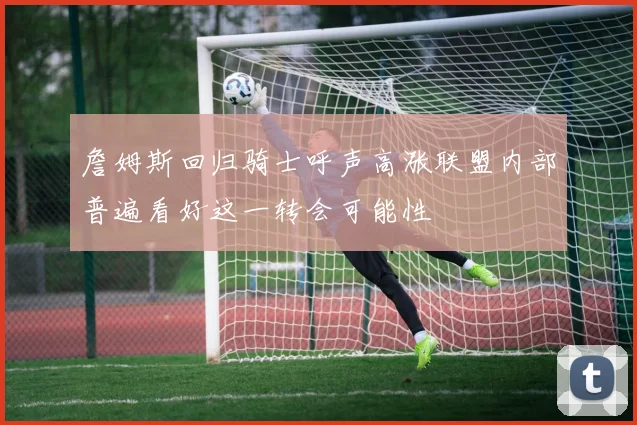 詹姆斯回归骑士呼声高涨联盟内部普遍看好这一转会可能性