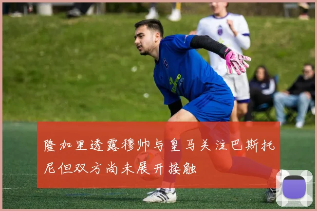 隆加里透露穆帅与皇马关注巴斯托尼但双方尚未展开接触
