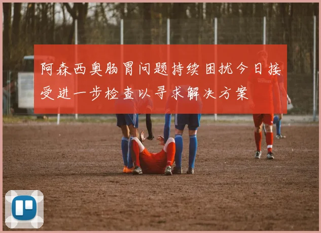 阿森西奥肠胃问题持续困扰今日接受进一步检查以寻求解决方案