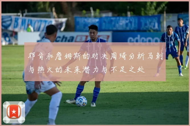 邓肯和詹姆斯的对决周琦分析马刺与热火的未来潜力与不足之处
