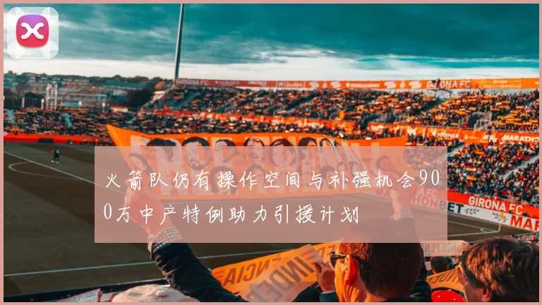 火箭队仍有操作空间与补强机会900万中产特例助力引援计划