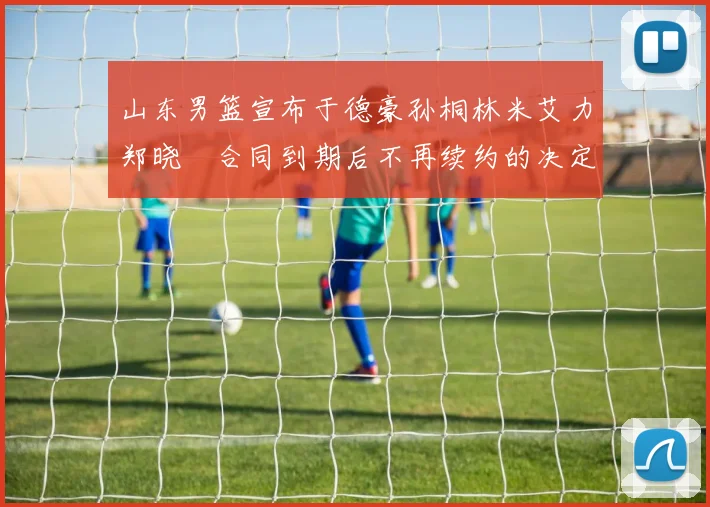 山东男篮宣布于德豪孙桐林米艾力郑晓垚合同到期后不再续约的决定
