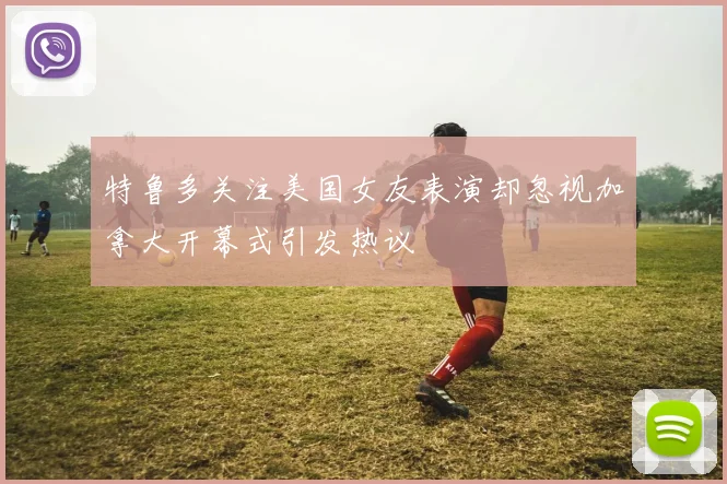 特鲁多关注美国女友表演却忽视加拿大开幕式引发热议
