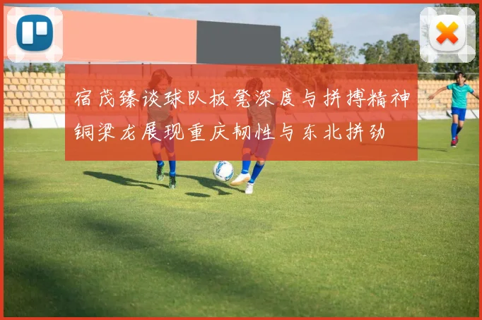 宿茂臻谈球队板凳深度与拼搏精神铜梁龙展现重庆韧性与东北拼劲