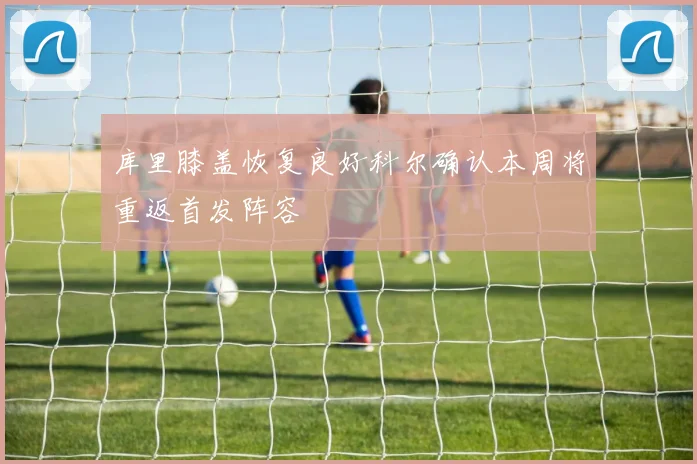 库里膝盖恢复良好科尔确认本周将重返首发阵容